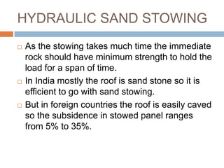 HYDRAULIC SAND STOWING
 As the stowing takes much time the immediate
rock should have minimum strength to hold the
load for a span of time.
 In India mostly the roof is sand stone so it is
efficient to go with sand stowing.
 But in foreign countries the roof is easily caved
so the subsidence in stowed panel ranges
from 5% to 35%.
 