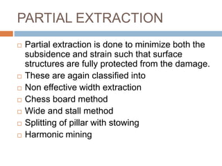 PARTIAL EXTRACTION
 Partial extraction is done to minimize both the
subsidence and strain such that surface
structures are fully protected from the damage.
 These are again classified into
 Non effective width extraction
 Chess board method
 Wide and stall method
 Splitting of pillar with stowing
 Harmonic mining
 