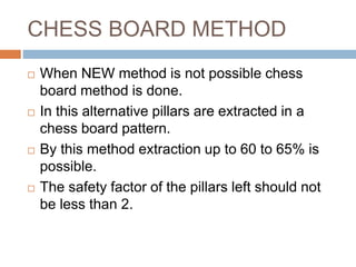 CHESS BOARD METHOD
 When NEW method is not possible chess
board method is done.
 In this alternative pillars are extracted in a
chess board pattern.
 By this method extraction up to 60 to 65% is
possible.
 The safety factor of the pillars left should not
be less than 2.
 