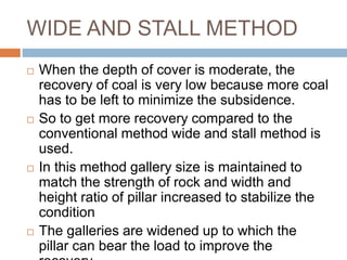 WIDE AND STALL METHOD
 When the depth of cover is moderate, the
recovery of coal is very low because more coal
has to be left to minimize the subsidence.
 So to get more recovery compared to the
conventional method wide and stall method is
used.
 In this method gallery size is maintained to
match the strength of rock and width and
height ratio of pillar increased to stabilize the
condition
 The galleries are widened up to which the
pillar can bear the load to improve the
 