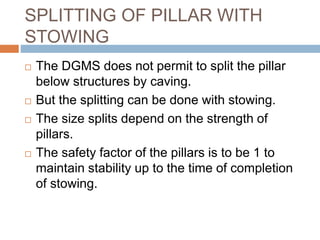 SPLITTING OF PILLAR WITH
STOWING
 The DGMS does not permit to split the pillar
below structures by caving.
 But the splitting can be done with stowing.
 The size splits depend on the strength of
pillars.
 The safety factor of the pillars is to be 1 to
maintain stability up to the time of completion
of stowing.
 