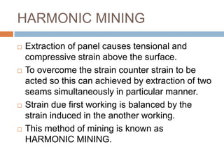 HARMONIC MINING
 Extraction of panel causes tensional and
compressive strain above the surface.
 To overcome the strain counter strain to be
acted so this can achieved by extraction of two
seams simultaneously in particular manner.
 Strain due first working is balanced by the
strain induced in the another working.
 This method of mining is known as
HARMONIC MINING.
 