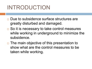 INTRODUCTION
 Due to subsidence surface structures are
greatly disturbed and damaged.
 So it is necessary to take control measures
while working in underground to minimize the
subsidence.
 The main objective of this presentation to
show what are the control measures to be
taken while working.
 
