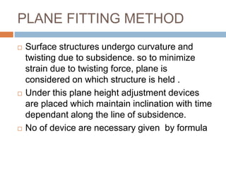 PLANE FITTING METHOD
 Surface structures undergo curvature and
twisting due to subsidence. so to minimize
strain due to twisting force, plane is
considered on which structure is held .
 Under this plane height adjustment devices
are placed which maintain inclination with time
dependant along the line of subsidence.
 No of device are necessary given by formula
 