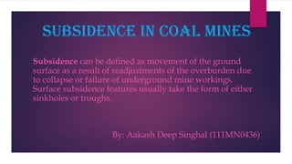 Subsidence in coal mines
Subsidence can be defined as movement of the ground
surface as a result of readjustments of the overburden due
to collapse or failure of underground mine workings.
Surface subsidence features usually take the form of either
sinkholes or troughs.
By: Aakash Deep Singhal (111MN0436)
 