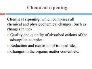 Chemical ripening
Chemical ripening, which comprises all
chemical and physicochemical changes. Such as
changes in the-
 Quality and quantity of absorbed cations of the
adsorption complex
 Reduction and oxidation of iron sulfides
 Changes in the organic matter content etc.
17
 