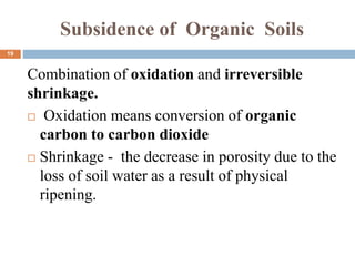 Subsidence of Organic Soils
Combination of oxidation and irreversible
shrinkage.
 Oxidation means conversion of organic
carbon to carbon dioxide
 Shrinkage - the decrease in porosity due to the
loss of soil water as a result of physical
ripening.
19
 