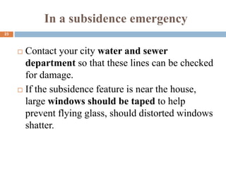 In a subsidence emergency
 Contact your city water and sewer
department so that these lines can be checked
for damage.
 If the subsidence feature is near the house,
large windows should be taped to help
prevent flying glass, should distorted windows
shatter.
23
 