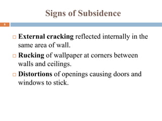 Signs of Subsidence
 External cracking reflected internally in the
same area of wall.
 Rucking of wallpaper at corners between
walls and ceilings.
 Distortions of openings causing doors and
windows to stick.
6
 