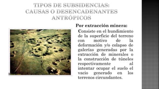 Por extracción minera:
Consiste en el hundimiento
de la superficie del terreno
con motivo de la
deformación y/o colapso de
galerías generadas por la
extracción de minerales o
la construcción de túneles
respectivamente al
intentar ocupar el suelo el
vacio generado en los
terrenos circundantes.
 
