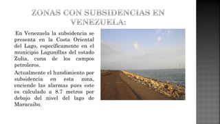En Venezuela la subsidencia se
presenta en la Costa Oriental
del Lago, específicamente en el
municipio Lagunillas del estado
Zulia, cuna de los campos
petroleros.
Actualmente el hundimiento por
subsidencia en esta zona,
enciende las alarmas pues este
es calculado a 8.7 metros por
debajo del nivel del lago de
Maracaibo.
 