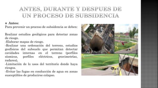  Antes:
Para prevenir un proceso de subsidencia se deben:
Realizar estudios geológicos para detectar zonas
de riesgo.
-Elaborar mapas de riesgo.
-Realizar una ordenación del terreno, estudios
geofísicos del subsuelo que permitan detectar
cavidades internas en el terreno (perfiles
sísmicos, perfiles eléctricos, gravimetrías,
radares),
-Limitación de lo usos del territorio donde haya
riesgos.
-Evitar las fugas en conducción de agua en zonas
susceptibles de producirse colapso.
 