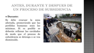  Durante:
Se debe evacuar la zona
afectada, promoviendo que las
perdidas humanas sean las
mínimas. Si es posible se
deberán rellenar las cavidades
de modo que el proceso de
subsidencia se detenga o se vea
disminuido.
 