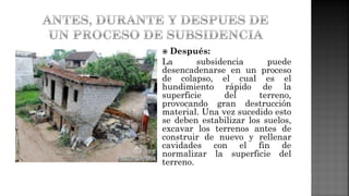 Después:
La subsidencia puede
desencadenarse en un proceso
de colapso, el cual es el
hundimiento rápido de la
superficie del terreno,
provocando gran destrucción
material. Una vez sucedido esto
se deben estabilizar los suelos,
excavar los terrenos antes de
construir de nuevo y rellenar
cavidades con el fin de
normalizar la superficie del
terreno.
 