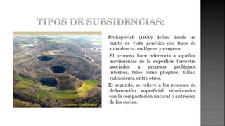 Prokopovich (1979) define desde un
punto de vista genético dos tipos de
subsidencia: endógena y exógena.
El primero, hace referencia a aquellos
movimientos de la superficie terrestre
asociados a procesos geológicos
internos, tales como pliegues, fallas,
vulcanismo, entre otros.
El segundo, se refiere a los procesos de
deformación superficial relacionados
con la compactación natural o antrópica
de los suelos.
 