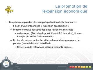 La pr omotion de
l’expansion économique
• Ce qui n’entre pas dans le champ d’application de l’ordonnance…
– Il s’agit d’une ordonnance « expansion économique »
– Le texte ne traite donc pas des aides régionales suivantes :
• Aides export (Bruxelles-Export), Aides R&D (Innoviris), Primes
Energie (Bruxelles Environnement)…
– Et bien sûr encore moins des aides relevant d’autres niveaux de
pouvoir (essentiellement le fédéral)
• Réductions de cotisations sociales, incitants fiscaux…

 