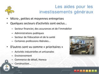 Les aides pour les
investissements génér aux
• Micro-, petites et moyennes entreprises
• Quelques secteurs d’activités sont exclus…
– Secteur financier, des assurances et de l’immobilier
– Administrations publiques
– Secteur de l’éducation et de la santé
– Certaines professions libérales…

• D’autres sont vu comme « prioritaires »
–
–
–
–

Activités industrielles et artisanales
Environnement
Commerce de détail, Horeca
Construction…

 