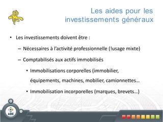 Les aides pour les
investissements génér aux
• Les investissements doivent être :
– Nécessaires à l’activité professionnelle (!usage mixte)
– Comptabilisés aux actifs immobilisés
• Immobilisations corporelles (immobilier,

équipements, machines, mobilier, camionnettes…
• Immobilisation incorporelles (marques, brevets…)

 