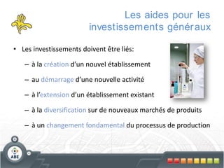 Les aides pour les
investissements génér aux
• Les investissements doivent être liés:
– à la création d’un nouvel établissement
– au démarrage d’une nouvelle activité
– à l’extension d’un établissement existant
– à la diversification sur de nouveaux marchés de produits

– à un changement fondamental du processus de production

 
