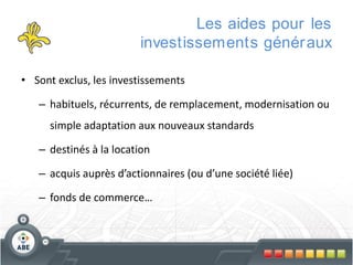 Les aides pour les
investissements génér aux
• Sont exclus, les investissements
– habituels, récurrents, de remplacement, modernisation ou
simple adaptation aux nouveaux standards
– destinés à la location

– acquis auprès d’actionnaires (ou d’une société liée)
– fonds de commerce…

 