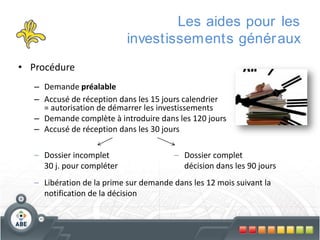Les aides pour les
investissements génér aux
• Procédure
– Demande préalable
– Accusé de réception dans les 15 jours calendrier
= autorisation de démarrer les investissements
– Demande complète à introduire dans les 120 jours
– Accusé de réception dans les 30 jours
– Dossier incomplet
30 j. pour compléter

– Dossier complet
décision dans les 90 jours

– Libération de la prime sur demande dans les 12 mois suivant la
notification de la décision

 