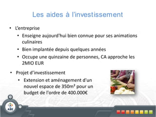 Les aides à l’investissement
• L’entreprise
• Enseigne aujourd'hui bien connue pour ses animations
culinaires
• Bien implantée depuis quelques années
• Occupe une quinzaine de personnes, CA approche les
2MIO EUR
• Projet d’investissement
• Extension et aménagement d'un
nouvel espace de 350m² pour un
budget de l'ordre de 400.000€

 