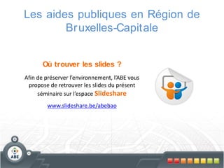 Les aides publiques en Région de
Br uxelles-Capitale
Où trouver les slides ?
Afin de préserver l’environnement, l’ABE vous
propose de retrouver les slides du présent
séminaire sur l’espace Slideshare

www.slideshare.be/abebao

 