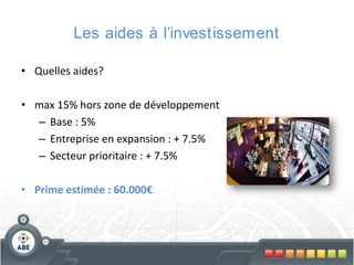Les aides à l’investissement
• Quelles aides?
• max 15% hors zone de développement
– Base : 5%
– Entreprise en expansion : + 7.5%
– Secteur prioritaire : + 7.5%
• Prime estimée : 60.000€

 