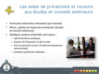 Les aides de pr é-activité et r ecour s
aux études et conseils extér ieur s
• Particuliers domiciliés à Bruxelles (pré-activité)
• Micro-, petites et moyennes entreprises (études
et conseils extérieurs)
• Quelques secteurs d’activités sont exclus…
– Administrations publiques
– Secteur de l’éducation et de la santé
– Arts et spectacles (sauf si finalité principalement
commerciale)
– Certaines professions libérales…

 