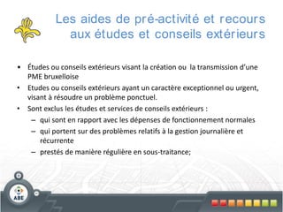 Les aides de pr é-activité et r ecour s
aux études et conseils extér ieur s
• Études ou conseils extérieurs visant la création ou la transmission d’une
PME bruxelloise
• Etudes ou conseils extérieurs ayant un caractère exceptionnel ou urgent,
visant à résoudre un problème ponctuel.
• Sont exclus les études et services de conseils extérieurs :
– qui sont en rapport avec les dépenses de fonctionnement normales
– qui portent sur des problèmes relatifs à la gestion journalière et
récurrente
– prestés de manière régulière en sous-traitance;

 