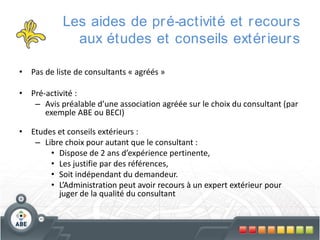 Les aides de pr é-activité et r ecour s
aux études et conseils extér ieur s
• Pas de liste de consultants « agréés »
• Pré-activité :
– Avis préalable d’une association agréée sur le choix du consultant (par
exemple ABE ou BECI)
• Etudes et conseils extérieurs :
– Libre choix pour autant que le consultant :
• Dispose de 2 ans d’expérience pertinente,
• Les justifie par des références,
• Soit indépendant du demandeur.
• L’Administration peut avoir recours à un expert extérieur pour
juger de la qualité du consultant

 