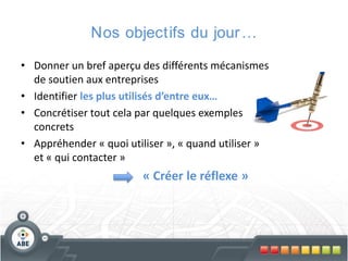 Nos objectifs du jour …
• Donner un bref aperçu des différents mécanismes
de soutien aux entreprises
• Identifier les plus utilisés d’entre eux…
• Concrétiser tout cela par quelques exemples
concrets
• Appréhender « quoi utiliser », « quand utiliser »
et « qui contacter »

« Créer le réflexe »

 