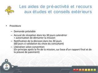 Les aides de pr é-activité et r ecour s
aux études et conseils extér ieur s
• Procédure
– Demande préalable
– Accusé de réception dans les 30 jours calendrier
= autorisation de démarrer la mission
– Notification de la décision dans les 30 jours
(60 jours si validation du choix du consultant)
– Libération selon convention
(En principe après la fin de la mission, sur base d’un rapport final et de
la preuve de paiement)

 