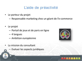 L’aide de pr éactivité
• Le porteur du projet
– Responsable marketing chez un géant de l’e-commerce

• Le projet
– Portail de jeux et de paris en ligne
– 4 langues
– Ambition européenne
• La mission du consultant
– Evaluer les aspects juridiques

 