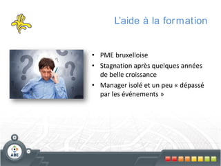 L’aide à la for mation

• PME bruxelloise
• Stagnation après quelques années
de belle croissance
• Manager isolé et un peu « dépassé
par les événements »

 