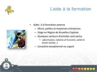 L’aide à la for mation

• Aides à la formation externe
– Micro, petites et moyennes entreprises
– Siège en Région de Bruxelles-Capitale
– Quelques secteurs d’activités sont exclus
• (pharmacies, notaires et huissiers, santé et
action sociale…)

– Caractère exceptionnel ou urgent

 