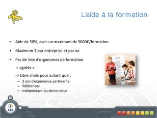 L’aide à la for mation

• Aide de 50%, avec un maximum de 5000€/formation
• Maximum 3 par entreprise et par an
• Pas de liste d’organismes de formation

« agréés »
-> Libre choix pour autant que :
– 2 ans d’expérience pertinente
– Références
– indépendant du demandeur

 