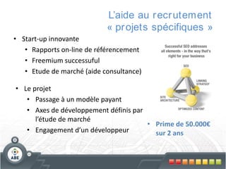 L’aide au r ecr utement
« pr ojets spécifiques »
• Start-up innovante
• Rapports on-line de référencement
• Freemium successuful
• Etude de marché (aide consultance)
• Le projet
• Passage à un modèle payant
• Axes de développement définis par
l’étude de marché
• Prime de 50.000€
• Engagement d’un développeur
sur 2 ans

 