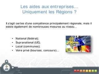 Les aides aux entr epr ises…
Uniquement les Régions ?
Il s’agit cer tes d’une compétence pr incipalement r égionale, mais il
existe également de nombr euses mesur es au niveau…

•
•
•
•

National (fédér al);
Supr anational (UE);
Local (communes);
Voir e pr ivé (bour ses, concour s)…

 