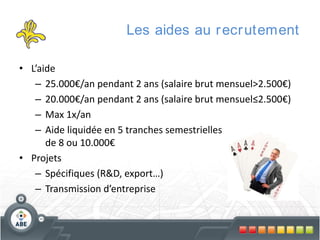 Les aides au r ecr utement
• L’aide
– 25.000€/an pendant 2 ans (salaire brut mensuel>2.500€)
– 20.000€/an pendant 2 ans (salaire brut mensuel≤2.500€)
– Max 1x/an
– Aide liquidée en 5 tranches semestrielles
de 8 ou 10.000€
• Projets
– Spécifiques (R&D, export…)
– Transmission d’entreprise

 