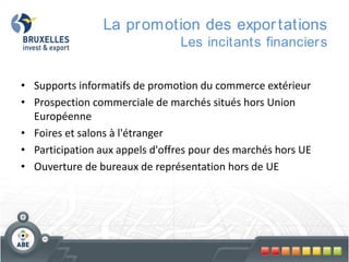 La pr omotion des expor tations
Les incitants financier s
• Supports informatifs de promotion du commerce extérieur
• Prospection commerciale de marchés situés hors Union
Européenne
• Foires et salons à l'étranger
• Participation aux appels d'offres pour des marchés hors UE
• Ouverture de bureaux de représentation hors de UE

 