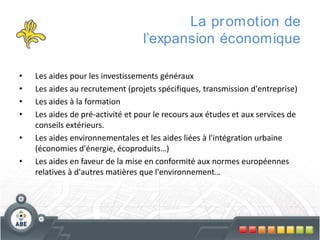 La pr omotion de
l’expansion économique
•
•
•
•

•
•

Les aides pour les investissements généraux
Les aides au recrutement (projets spécifiques, transmission d'entreprise)
Les aides à la formation
Les aides de pré-activité et pour le recours aux études et aux services de
conseils extérieurs.
Les aides environnementales et les aides liées à l'intégration urbaine
(économies d'énergie, écoproduits…)
Les aides en faveur de la mise en conformité aux normes européennes
relatives à d'autres matières que l'environnement…

 