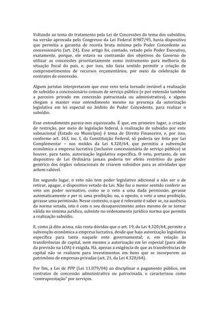  
Voltando	
  ao	
  tema	
  do	
  tratamento	
  pela	
  Lei	
  de	
  Concessões	
  do	
  tema	
  dos	
  subsídios,	
  	
  
na	
   versão	
   aprovada	
   pelo	
   Congresso	
   da	
   Lei	
   Federal	
   8.987/95,	
   havia	
   dispositivo	
  
que	
   permitia	
   a	
   garantia	
   de	
   receita	
   bruta	
   mínima	
   pelo	
   Poder	
   Concedente	
   ao	
  
concessionário	
   (art.	
   24).	
   Esse	
   artigo	
   foi,	
   contudo,	
   vetado	
   pelo	
   Poder	
   Executivo,	
  
exatamente,	
   porque,	
   ele	
   estava	
   na	
   contramão	
   dos	
   objetivos	
   do	
   Governo	
   de	
  
utilizar	
   as	
   concessões	
   prioritariamente	
   como	
   instrumento	
   para	
   melhoria	
   da	
  
situação	
   fiscal	
   do	
   país,	
   e,	
   por	
   isso,	
   não	
   fazia	
   sentido	
   permitir	
   a	
   criação	
   de	
  
comprometimentos	
   de	
   recursos	
   orçamentários,	
   por	
   meio	
   da	
   celebração	
   de	
  
contratos	
  de	
  concessão.	
  
	
  
Alguns	
   juristas	
   interpretaram	
   que	
   esse	
   veto	
   teria	
   tornado	
   inviável	
   a	
   realização	
  
de	
   subsídio	
   a	
   concessionário	
   comum	
   de	
   serviço	
   público	
   (e	
   por	
   extensão	
   também	
  
a	
   parceiro	
   privado	
   em	
   concessão	
   patrocinada	
   ou	
   administrativa),	
   e	
   alguns	
  
chegam	
   a	
   manter	
   esse	
   entendimento	
   mesmo	
   na	
   presença	
   da	
   autorização	
  
legislativa	
   em	
   lei	
   especial	
   no	
   âmbito	
   do	
   Poder	
   Concedente,	
   para	
   realizar	
   o	
  
subsídio.	
  
	
  
Esse	
   entendimento	
   parece-­‐nos	
   equivocado.	
   É	
   que,	
   em	
   primeiro	
   lugar,	
   a	
   criação	
  
de	
   restrição,	
   por	
   meio	
   de	
   legislação	
   federal,	
   à	
   realização	
   de	
   subsídio	
   por	
   ente	
  
subnacional	
   (Estado	
   ou	
   Município)	
   é	
   tema	
   de	
   Direito	
   Financeiro,	
   e,	
   por	
   isso,	
  
conforme	
   art.	
   163,	
   inc.	
   I,	
   da	
   Constituição	
   Federal,	
   só	
   poderia	
   ser	
   feita	
   por	
   Lei	
  
Complementar	
   –	
   nos	
   moldes	
   da	
   Lei	
   4.320/64,	
   que	
   permitiu	
   a	
   subvenção	
  
econômica	
   a	
   empresa	
   lucrativa	
   (inclusive	
   concessionária	
   de	
   serviço	
   público)	
   se	
  
houver,	
   para	
   tanto,	
   autorização	
   legislativa	
   específica.	
   O	
   veto,	
   portanto,	
   de	
   um	
  
dispositivo	
   de	
   Lei	
   Ordinária	
   jamais	
   poderia	
   ter	
   efeito	
   restritivo	
   do	
   poder	
  
genérico	
   dos	
   órgãos	
   subnacionais	
   de	
   criarem	
   subsídios	
   para	
   as	
   atividades	
   que	
  
achem	
  cabível.	
  
	
  
Em	
   segundo	
   lugar,	
   o	
   veto	
   não	
   tem	
   poder	
   legislativo	
   adicional	
   a	
   não	
   ser	
   o	
   de	
  
retirar,	
  apagar,	
  o	
  dispositivo	
  vetado	
  da	
  Lei.	
  Não	
  faz	
  o	
  menor	
  sentido	
  conferir	
  ao	
  
veto	
   um	
   poder	
   normativo,	
   como	
   se	
   o	
   veto	
   a	
   uma	
   dada	
   permissão,	
   gerasse	
  
automaticamente	
   e	
   per	
  si,	
   uma	
   proibição;	
   ou,	
   o	
   oposto,	
   o	
   veto	
   a	
   uma	
   proibição,	
  
gerasse	
  uma	
  permissão.	
  Nesse	
  contexto,	
  o	
  que	
  é	
  relevante	
  é	
  saber	
  se,	
  na	
  ausência	
  
da	
   norma	
   vetada,	
   isto	
   é	
   com	
   o	
   seu	
   desaparecimento	
   antes	
   mesmo	
   de	
   se	
   tornar	
  
válida	
   no	
   sistema	
   jurídico,	
   subsiste	
   no	
   ordenamento	
   jurídico	
   norma	
   que	
   permita	
  
a	
  realização	
  subsídio.	
  
	
  
E,	
  como	
  já	
  dito	
  acima,	
  não	
  resta	
  dúvidas	
  que	
  o	
  art.	
  19,	
  da	
  Lei	
  4.320/64,	
  permite	
  a	
  
subvenção	
  econômica	
  a	
  empresa	
  lucrativa,	
  desde	
  que	
  haja	
  autorização	
  legislativa	
  
específica	
   para	
   tanto	
   naquele	
   ente	
   governamental;	
   e,	
   em	
   relação	
   às	
  
transferências	
   de	
   capital,	
   nem	
   mesmo	
   a	
   autorização	
   em	
   lei	
   especial	
   (para	
   além	
  
da	
  previsão	
  na	
  LOA)	
  é	
  exigida.	
  Há,	
  apenas	
  a	
  exigência	
  de	
  que	
  as	
  transferências	
  de	
  
capital	
   não	
   se	
   realizem	
   para	
   investimentos	
   em	
   bens	
   que	
   se	
   incorporem	
   ao	
  
patrimônio	
  de	
  empresas	
  privadas	
  (art.	
  21,	
  da	
  Lei	
  4.320/64).	
  
	
  
Por	
   fim,	
   a	
   Lei	
   de	
   PPP	
   (Lei	
   11.079/04)	
   ao	
   disciplinar	
   o	
   pagamento	
   público,	
   em	
  
contratos	
   de	
   concessão	
   administrativa	
   ou	
   patrocinada,	
   o	
   caracterizou	
   como	
  
“contraprestação”	
  por	
  serviços.	
  	
  
 