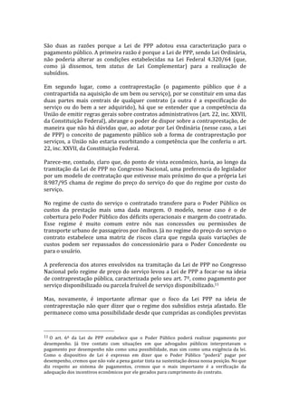  
São	
   duas	
   as	
   razões	
   porque	
   a	
   Lei	
   de	
   PPP	
   adotou	
   essa	
   caracterização	
   para	
   o	
  
pagamento	
  público.	
  A	
  primeira	
  razão	
  é	
  porque	
  a	
  Lei	
  de	
  PPP,	
  sendo	
  Lei	
  Ordinária,	
  
não	
   poderia	
   alterar	
   as	
   condições	
   estabelecidas	
   na	
   Lei	
   Federal	
   4.320/64	
   (que,	
  
como	
   já	
   dissemos,	
   tem	
   status	
   de	
   Lei	
   Complementar)	
   para	
   a	
   realização	
   de	
  
subsídios.	
  	
  
	
  
Em	
   segundo	
   lugar,	
   como	
   a	
   contraprestação	
   (o	
   pagamento	
   público	
   que	
   é	
   a	
  
contrapartida	
   na	
   aquisição	
   de	
   um	
   bem	
   ou	
   serviço),	
   por	
   se	
   constituir	
   em	
   uma	
   das	
  
duas	
   partes	
   mais	
   centrais	
   de	
   qualquer	
   contrato	
   (a	
   outra	
   é	
   a	
   especificação	
   do	
  
serviço	
   ou	
   do	
   bem	
   a	
   ser	
   adquirido),	
   há	
   que	
   se	
   entender	
   que	
   a	
   competência	
   da	
  
União	
  de	
  emitir	
  regras	
  gerais	
  sobre	
  contratos	
  administrativos	
  (art.	
  22,	
  inc.	
  XXVII,	
  
da	
  Constituição	
  Federal),	
  abrange	
  o	
  poder	
  de	
  dispor	
  sobre	
  a	
  contraprestação,	
  de	
  
maneira	
  que	
  não	
  há	
  dúvidas	
  que,	
  ao	
  adotar	
  por	
  Lei	
  Ordinária	
  (nesse	
  caso,	
  a	
  Lei	
  
de	
   PPP)	
   o	
   conceito	
   de	
   pagamento	
   público	
   sob	
   a	
   forma	
   de	
   contraprestação	
   por	
  
serviços,	
  a	
  União	
  não	
  estaria	
  exorbitando	
  a	
  competência	
  que	
  lhe	
  conferiu	
  o	
  art.	
  
22,	
  inc.	
  XXVII,	
  da	
  Constituição	
  Federal.	
  
	
  
Parece-­‐me,	
  contudo,	
  claro	
  que,	
  do	
  ponto	
  de	
  vista	
  econômico,	
  havia,	
  ao	
  longo	
  da	
  
tramitação	
  da	
  Lei	
  de	
  PPP	
  no	
  Congresso	
  Nacional,	
  uma	
  preferencia	
  do	
  legislador	
  
por	
  um	
  modelo	
  de	
  contratação	
  que	
  estivesse	
  mais	
  próximo	
  do	
  que	
  a	
  própria	
  Lei	
  
8.987/95	
  chama	
  de	
  regime	
  do	
  preço	
  do	
  serviço	
  do	
  que	
  do	
  regime	
  por	
  custo	
  do	
  
serviço.	
  	
  
	
  
No	
   regime	
   de	
   custo	
   do	
   serviço	
   o	
   contratado	
   transfere	
   para	
   o	
   Poder	
   Público	
   os	
  
custos	
   da	
   prestação	
   mais	
   uma	
   dada	
   margem.	
   O	
   modelo,	
   nesse	
   caso	
   é	
   o	
   de	
  
cobertura	
  pelo	
  Poder	
  Público	
  dos	
  déficits	
  operacionais	
  e	
  margem	
  do	
  contratado.	
  
Esse	
   regime	
   é	
   muito	
   comum	
   entre	
   nós	
   nas	
   concessões	
   ou	
   permissões	
   de	
  
transporte	
  urbano	
  de	
  passageiros	
  por	
  ônibus.	
  Já	
  no	
  regime	
  do	
  preço	
  do	
  serviço	
  o	
  
contrato	
   estabelece	
   uma	
   matriz	
   de	
   riscos	
   clara	
   que	
   regula	
   quais	
   variações	
   de	
  
custos	
   podem	
   ser	
   repassados	
   do	
   concessionário	
   para	
   o	
   Poder	
   Concedente	
   ou	
  
para	
  o	
  usuário.	
  	
  
	
  
A	
   preferencia	
   dos	
   atores	
   envolvidos	
   na	
   tramitação	
   da	
   Lei	
   de	
   PPP	
   no	
   Congresso	
  
Nacional	
  pelo	
  regime	
  de	
  preço	
  do	
  serviço	
  levou	
  a	
  Lei	
  de	
  PPP	
  a	
  focar-­‐se	
  na	
  ideia	
  
de	
  contraprestação	
  pública,	
  caracterizada	
  pelo	
  seu	
  art.	
  7º,	
  como	
  pagamento	
  por	
  
serviço	
  disponibilizado	
  ou	
  parcela	
  fruível	
  de	
  serviço	
  disponibilizado.11	
  	
  	
  
	
  
Mas,	
   novamente,	
   é	
   importante	
   afirmar	
   que	
   o	
   foco	
   da	
   Lei	
   PPP	
   na	
   ideia	
   de	
  
contraprestação	
   não	
   quer	
   dizer	
   que	
   o	
   regime	
   dos	
   subsídios	
   esteja	
   afastado.	
   Ele	
  
permanece	
  como	
  uma	
  possibilidade	
  desde	
  que	
  cumpridas	
  as	
  condições	
  previstas	
  


	
  	
  	
  	
  	
  	
  	
  	
  	
  	
  	
  	
  	
  	
  	
  	
  	
  	
  	
  	
  	
  	
  	
  	
  	
  	
  	
  	
  	
  	
  	
  	
  	
  	
  	
  	
  	
  	
  	
  	
  	
  	
  	
  	
  	
  	
  	
  	
  	
  	
  	
  	
  	
  	
  	
  	
  
11	
  O	
   art.	
   6º	
   da	
   Lei	
   de	
   PPP	
   estabelece	
   que	
   o	
   Poder	
   Público	
   poderá	
   realizar	
   pagamento	
   por	
  
desempenho.	
   Já	
   tive	
   contato	
   com	
   situações	
   em	
   que	
   advogados	
   públicos	
   interpretavam	
   o	
  
pagamento	
   por	
   desempenho	
   não	
   como	
   uma	
   possibilidade,	
   mas	
   sim	
   como	
   uma	
   exigência	
   da	
   lei.	
  
Como	
   o	
   dispositivo	
   de	
   Lei	
   é	
   expresso	
   em	
   dizer	
   que	
   o	
   Poder	
   Público	
   “poderá”	
   pagar	
   por	
  
desempenho,	
  cremos	
  que	
  não	
  vale	
  a	
  pena	
  gastar	
  tinta	
  na	
  sustentação	
  dessa	
  nossa	
  posição.	
  No	
  que	
  
diz	
   respeito	
   ao	
   sistema	
   de	
   pagamentos,	
   cremos	
   que	
   o	
   mais	
   importante	
   é	
   a	
   verificação	
   da	
  
adequação	
  dos	
  incentivos	
  econômicos	
  por	
  ele	
  gerados	
  para	
  cumprimento	
  do	
  contrato.	
  	
  
 