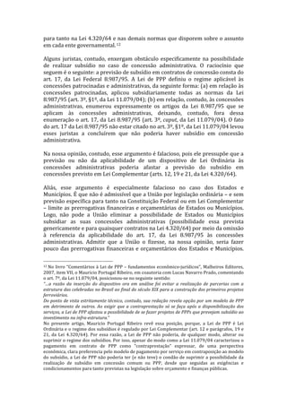 para	
  tanto	
  na	
  Lei	
  4.320/64	
  e	
  nas	
  demais	
  normas	
  que	
  disporem	
  sobre	
  o	
  assunto	
  
em	
  cada	
  ente	
  governamental.	
  12	
  
	
  
Alguns	
   juristas,	
   contudo,	
   enxergam	
   obstáculo	
   especificamente	
   na	
   possibilidade	
  
de	
   realizar	
   subsídio	
   no	
   caso	
   de	
   concessão	
   administrativa.	
   O	
   raciocínio	
   que	
  
seguem	
  é	
  o	
  seguinte:	
  a	
  previsão	
  de	
  subsídio	
  em	
  contratos	
  de	
  concessão	
  consta	
  do	
  
art.	
   17,	
   da	
   Lei	
   Federal	
   8.987/95.	
   A	
   Lei	
   de	
   PPP	
   definiu	
   o	
   regime	
   aplicável	
   às	
  	
  
concessões	
  patrocinadas	
  e	
  administrativas,	
  da	
  seguinte	
  forma:	
  (a)	
  em	
  relação	
  às	
  
concessões	
   patrocinadas,	
   aplicou	
   subsidiariamente	
   todas	
   as	
   normas	
   da	
   Lei	
  
8.987/95	
  (art.	
  3º,	
  §1º,	
  da	
  Lei	
  11.079/04);	
  (b)	
  em	
  relação,	
  contudo,	
  às	
  concessões	
  
administrativas,	
   enumerou	
   expressamente	
   os	
   artigos	
   da	
   Lei	
   8.987/95	
   que	
   se	
  
aplicam	
   às	
   concessões	
   administrativas,	
   deixando,	
   contudo,	
   fora	
   dessa	
  
enumeração	
  o	
  art.	
  17,	
  da	
  Lei	
  8.987/95	
  (art.	
  3º,	
  caput,	
  da	
  Lei	
  11.079/04).	
  O	
  fato	
  
do	
  art.	
  17	
  da	
  Lei	
  8.987/95	
  não	
  estar	
  citado	
  no	
  art.	
  3º,	
  §1º,	
  da	
  Lei	
  11.079/04	
  levou	
  
esses	
   juristas	
   a	
   concluírem	
   que	
   não	
   poderia	
   haver	
   subsídio	
   em	
   concessão	
  
administrativa.	
  
	
  
Na	
  nossa	
  opinião,	
  contudo,	
  esse	
  argumento	
  é	
  falacioso,	
  pois	
  ele	
  pressupõe	
  que	
  a	
  
previsão	
   ou	
   não	
   da	
   aplicabilidade	
   de	
   um	
   dispositivo	
   de	
   Lei	
   Ordinária	
   às	
  
concessões	
   administrativas	
   poderia	
   afastar	
   a	
   previsão	
   do	
   subsídio	
   em	
  
concessões	
  previsto	
  em	
  Lei	
  Complementar	
  (arts.	
  12,	
  19	
  e	
  21,	
  da	
  Lei	
  4.320/64).	
  	
  
	
  
Aliás,	
   esse	
   argumento	
   é	
   especialmente	
   falacioso	
   no	
   caso	
   dos	
   Estados	
   e	
  
Municípios.	
  É	
  que	
  não	
  é	
  admissível	
  que	
  a	
  União	
  por	
  legislação	
  ordinária	
  –	
  e	
  sem	
  
previsão	
  específica	
  para	
  tanto	
  na	
  Constituição	
  Federal	
  ou	
  em	
  Lei	
  Complementar	
  
–	
  limite	
  as	
  prerrogativas	
  financeiras	
  e	
  orçamentárias	
  de	
  Estados	
  ou	
  Municípios.	
  
Logo,	
   não	
   pode	
   a	
   União	
   eliminar	
   a	
   possibilidade	
   de	
   Estados	
   ou	
   Municípios	
  
subsidiar	
   as	
   suas	
   concessões	
   administrativas	
   (possibilidade	
   essa	
   prevista	
  
genericamente	
  e	
  para	
  quaisquer	
  contratos	
  na	
  Lei	
  4.320/64)	
  por	
  meio	
  da	
  omissão	
  
à	
   referencia	
   da	
   aplicabilidade	
   do	
   art.	
   17,	
   da	
   Lei	
   8.987/95	
   às	
   concessões	
  
administrativas.	
   Admitir	
   que	
   a	
   União	
   o	
   fizesse,	
   na	
   nossa	
   opinião,	
   seria	
   fazer	
  
pouco	
   das	
   prerrogativas	
   financeiras	
   e	
   orçamentários	
   dos	
   Estados	
   e	
   Municípios.	
  

	
  	
  	
  	
  	
  	
  	
  	
  	
  	
  	
  	
  	
  	
  	
  	
  	
  	
  	
  	
  	
  	
  	
  	
  	
  	
  	
  	
  	
  	
  	
  	
  	
  	
  	
  	
  	
  	
  	
  	
  	
  	
  	
  	
  	
  	
  	
  	
  	
  	
  	
  	
  	
  	
  	
  	
  
12	
  No	
   livro	
   “Comentários	
   à	
   Lei	
   de	
   PPP	
   –	
   fundamentos	
   econômico-­‐jurídicos”,	
   Malheiros	
   Editores,	
  

2007,	
  item	
  VII,	
  o	
  Mauricio	
  Portugal	
  Ribeiro,	
  em	
  coautoria	
  com	
  Lucas	
  Navarro	
  Prado,	
  comentando	
  
o	
  art.	
  7º,	
  da	
  Lei	
  11.079/04,	
  posicionou-­‐se	
  no	
  seguinte	
  sentido:	
  	
  
“…a	
   razão	
   da	
   inserção	
   do	
   dispositivo	
   ora	
   em	
   análise	
   foi	
   evitar	
   a	
   realização	
   de	
   parcerias	
   com	
   a	
  
estrutura	
  das	
  celebradas	
  no	
  Brasil	
  ao	
  final	
  do	
  século	
  XIX	
  para	
  a	
  construção	
  dos	
  primeiros	
  projetos	
  
ferroviários.	
  
Do	
  ponto	
  de	
  vista	
  estritamente	
  técnico,	
  contudo,	
  sua	
  redação	
  revela	
  opção	
  por	
  um	
  modelo	
  de	
  PPP	
  
em	
   detrimento	
   de	
   outros.	
   Ao	
   exigir	
   que	
   a	
   contraprestação	
   só	
   se	
   faça	
   após	
   a	
   disponibilização	
   dos	
  
serviços,	
   a	
   Lei	
   de	
   PPP	
   afastou	
   a	
   possibilidade	
   de	
   se	
   fazer	
   projetos	
   de	
   PPPs	
   que	
   prevejam	
   subsídio	
   ao	
  
investimento	
  na	
  infra-­‐estrutura.”	
  	
  
No	
   presente	
   artigo,	
   Mauricio	
   Portugal	
   Ribeiro	
   revê	
   essa	
   posição,	
   porque,	
   a	
   Lei	
   de	
   PPP	
   é	
   Lei	
  
Ordinária	
  e	
  o	
  regime	
  dos	
  subsídios	
  é	
  regulado	
  por	
  Lei	
  Complementar	
  (art.	
  12	
  e	
  parágrafos,	
  19	
  e	
  
21,	
   da	
   Lei	
   4.320/64).	
   Por	
   essa	
   razão,	
   a	
   Lei	
   de	
   PPP	
   não	
   poderia,	
   de	
   qualquer	
   modo,	
   alterar	
   ou	
  
suprimir	
  o	
  regime	
  dos	
  subsídios.	
  Por	
  isso,	
  apesar	
  do	
  modo	
  como	
  a	
  Lei	
  11.079/04	
  caracterizou	
  o	
  
pagamento	
   em	
   contrato	
   de	
   PPP	
   como	
   “contraprestação”	
   expressar,	
   de	
   uma	
   perspectiva	
  
econômica,	
  clara	
  preferencia	
  pelo	
  modelo	
  de	
  pagamento	
  por	
  serviço	
  em	
  contraposição	
  ao	
  modelo	
  
do	
  subsídio,	
  a	
  Lei	
  de	
  PPP	
  não	
  poderia	
  ter	
  (e	
  não	
  teve)	
  o	
  condão	
  de	
  suprimir	
  a	
  possibilidade	
  da	
  
realização	
   de	
   subsídio	
   em	
   concessão	
   comum	
   ou	
   PPP,	
   desde	
   que	
   seguidas	
   as	
   exigências	
   e	
  
condicionamentos	
  para	
  tanto	
  previstas	
  na	
  legislação	
  sobre	
  orçamento	
  e	
  finanças	
  públicas.	
  
 