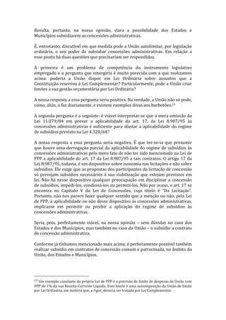 Resulta,	
   portanto,	
   na	
   nossa	
   opinião,	
   clara	
   a	
   possibilidade	
   dos	
   Estados	
   e	
  
Municípios	
  subsidiarem	
  as	
  concessões	
  administrativas.	
  
	
  
É,	
  entretanto,	
  discutível	
  em	
  que	
  medida	
  pode	
  a	
  União	
  autolimitar,	
  por	
  legislação	
  
ordinária,	
   o	
   seu	
   poder	
   de	
   subsidiar	
   concessões	
   administrativas.	
   Em	
   relação	
   a	
  
esse	
  ponto	
  há	
  duas	
  questões	
  que	
  precisariam	
  ser	
  respondidas.	
  	
  
	
  
A	
   primeira	
   é	
   um	
   problema	
   de	
   competência	
   do	
   instrumento	
   legislativo	
  
empregado	
  e	
  a	
  pergunta	
  que	
  emergiria	
  é	
  muito	
  parecida	
  com	
  a	
  que	
  realizamos	
  
acima:	
   poderia	
   a	
   União	
   dispor	
   em	
   Lei	
   Ordinária	
   sobre	
   assuntos	
   que	
   a	
  
Constituição	
  reservou	
  à	
  Lei	
  Complementar?	
  Particularmente,	
  pode	
  a	
  União	
  criar	
  
limites	
  a	
  sua	
  gestão	
  orçamentária	
  por	
  Lei	
  Ordinária?	
  	
  
	
  
A	
  nossa	
  resposta	
  a	
  essa	
  pergunta	
  seria	
  positiva.	
  Na	
  verdade,	
  a	
  União	
  não	
  só	
  pode,	
  
como,	
  aliás,	
  o	
  faz	
  diariamente,	
  e	
  existem	
  exemplos	
  disso	
  aos	
  borbotões.13	
  
	
  
A	
  segunda	
  pergunta	
  é	
  a	
  seguinte:	
  é	
  viável	
  interpretar-­‐se	
  que	
  a	
  mera	
  omissão	
  da	
  
Lei	
   11.079/04	
   em	
   prever	
   a	
   aplicabilidade	
   do	
   art.	
   17,	
   da	
   Lei	
   8.987/95	
   às	
  
concessões	
   administrativas	
   é	
   suficiente	
   para	
   afastar	
   a	
   aplicabilidade	
   do	
   regime	
  
de	
  subsídios	
  previsto	
  na	
  Lei	
  4.320/64?	
  	
  
	
  
A	
   nossa	
   resposta	
   a	
   essa	
   pergunta	
   seria	
   negativa.	
   É	
   que	
   ter-­‐se-­‐ia	
   que	
   presumir	
  
que	
   houve	
   uma	
   derrogação	
   parcial	
   da	
   aplicabilidade	
   do	
   regime	
   de	
   subsídios	
   às	
  
concessões	
   administrativas	
   pelo	
   mero	
   fato	
   de	
   não	
   ter	
   sido	
   mencionado	
   na	
   Lei	
   de	
  
PPP	
  a	
  aplicabilidade	
  do	
  art.	
  17	
  da	
  Lei	
  8.987/95	
  a	
  tais	
  contratos.	
  O	
  artigo	
  17	
  da	
  
Lei	
  8.987/95,	
  todavia,	
  é	
  um	
  dispositivo	
  sobre	
  isonomia	
  nas	
  licitações	
  e	
  não	
  sobre	
  
subsídios.	
   Ele	
   exige	
   que	
   as	
   propostas	
   dos	
   participantes	
   da	
   licitação	
   de	
   concessão	
  
só	
   prevejam	
   subsídios	
   necessários	
   à	
   sua	
   viabilização	
   que	
   estejam	
   previstos	
   em	
  
lei.	
   Não	
   há	
   nesse	
   dispositivo	
   qualquer	
   preocupação	
   em	
   disciplinar	
   a	
   concessão	
  
de	
  subsídios,	
  impedi-­‐los,	
  condioná-­‐los	
  ou	
  permiti-­‐los.	
  Não	
  por	
  acaso,	
  o	
  art.	
  17	
  se	
  
encontra	
   no	
   Capítulo	
   V	
   da	
   Lei	
   de	
   Concessões,	
   cujo	
   título	
   é	
   “Da	
   Licitação”.	
  
Portanto,	
  não	
  nos	
  parece	
  fazer	
  qualquer	
  sentido	
  que	
  a	
  menção	
  ou	
  não,	
  pela	
  Lei	
  
de	
  PPP,	
  à	
  aplicabilidade	
  ou	
  não	
  desse	
  dispositivo	
  às	
  concessões	
  administrativas,	
  
implicasse	
   em	
   permitir	
   ou	
   proibir	
   a	
   aplicação	
   do	
   regime	
   de	
   subsídios	
   às	
  
concessões	
  administrativas.	
  
	
  
Seria,	
   pois,	
   perfeitamente	
   viável,	
   na	
   nossa	
   opinião	
   –	
   sem	
   dúvidas	
   no	
   caso	
   dos	
  
Estados	
  e	
  dos	
  Municípios,	
  mas	
  também	
  no	
  caso	
  da	
  União	
  –	
  o	
  subsídio	
  a	
  contrato	
  
de	
  concessão	
  administrativa.	
  	
  
	
  
Conforme	
  já	
  tínhamos	
  mencionado	
  mais	
  acima,	
  é	
  perfeitamente	
  possível	
  também	
  
realizar	
   subsídio	
   em	
   contratos	
   de	
   concessão	
   comum	
   e	
   patrocinada,	
   no	
   âmbito	
   da	
  
União,	
  dos	
  Estados	
  e	
  Municípios.	
  
	
  


	
  	
  	
  	
  	
  	
  	
  	
  	
  	
  	
  	
  	
  	
  	
  	
  	
  	
  	
  	
  	
  	
  	
  	
  	
  	
  	
  	
  	
  	
  	
  	
  	
  	
  	
  	
  	
  	
  	
  	
  	
  	
  	
  	
  	
  	
  	
  	
  	
  	
  	
  	
  	
  	
  	
  	
  
13	
  Um	
   exemplo	
   constante	
   da	
   própria	
   Lei	
   de	
   PPP	
   é	
   a	
   previsão	
   de	
   limite	
   de	
   despesas	
   da	
   União	
   com	
  
PPP	
  de	
  1%	
  da	
  sua	
  Receita	
  Corrente	
  Líquida.	
  Esse	
  limite	
  é	
  uma	
  autoimposição	
  da	
  União	
  de	
  limite	
  
por	
  Lei	
  Ordinária,	
  em	
  matéria	
  que,	
  a	
  rigor,	
  deveria	
  ser	
  tratada	
  por	
  Lei	
  Complementar.	
  	
  
 
