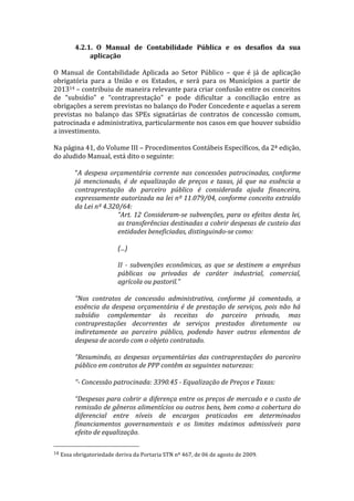 4.2.1. O	
   Manual	
   de	
   Contabilidade	
   Pública	
   e	
   os	
   desafios	
   da	
   sua	
  
                            aplicação	
  
	
  
O	
   Manual	
   de	
   Contabilidade	
   Aplicada	
   ao	
   Setor	
   Público	
   –	
   que	
   é	
   já	
   de	
   aplicação	
  
obrigatória	
   para	
   a	
   União	
   e	
   os	
   Estados,	
   e	
   será	
   para	
   os	
   Municípios	
   a	
   partir	
   de	
  
201314	
  –	
  contribuiu	
  de	
  maneira	
  relevante	
  para	
  criar	
  confusão	
  entre	
  os	
  conceitos	
  
de	
   “subsídio”	
   e	
   “contraprestação”	
   e	
   pode	
   dificultar	
   a	
   conciliação	
   entre	
   as	
  
obrigações	
  a	
  serem	
  previstas	
  no	
  balanço	
  do	
  Poder	
  Concedente	
  e	
  aquelas	
  a	
  serem	
  
previstas	
   no	
   balanço	
   das	
   SPEs	
   signatárias	
   de	
   contratos	
   de	
   concessão	
   comum,	
  
patrocinada	
  e	
  administrativa,	
  particularmente	
  nos	
  casos	
  em	
  que	
  houver	
  subsídio	
  
a	
  investimento.	
  
	
  
Na	
  página	
  41,	
  do	
  Volume	
  III	
  –	
  Procedimentos	
  Contábeis	
  Específicos,	
  da	
  2ª	
  edição,	
  
do	
  aludido	
  Manual,	
  está	
  dito	
  o	
  seguinte:	
  
	
  
          “A	
   despesa	
   orçamentária	
   corrente	
   nas	
   concessões	
   patrocinadas,	
   conforme	
  
          já	
   mencionado,	
   é	
   de	
   equalização	
   de	
   preços	
   e	
   taxas,	
   já	
   que	
   na	
   essência	
   a	
  
          contraprestação	
   do	
   parceiro	
   público	
   é	
   considerada	
   ajuda	
   financeira,	
  
          expressamente	
  autorizada	
  na	
  lei	
  nº	
  11.079/04,	
  conforme	
  conceito	
  extraído	
  
          da	
  Lei	
  nº	
  4.320/64:	
  
                                  “Art.	
   12	
   Consideram-­‐se	
   subvenções,	
   para	
   os	
   efeitos	
   desta	
   lei,	
  
                                  as	
  transferências	
  destinadas	
  a	
  cobrir	
  despesas	
  de	
  custeio	
  das	
  	
  
                                  entidades	
  beneficiadas,	
  distinguindo-­‐se	
  como:	
  
                                  	
  
                                  (...)	
  
                                  	
  
                                  II	
   -­‐	
   subvenções	
   econômicas,	
   as	
   que	
   se	
   destinem	
   a	
   emprêsas	
  
                                  públicas	
   ou	
   privadas	
   de	
   caráter	
   industrial,	
   comercial,	
  
                                  agrícola	
  ou	
  pastoril.”	
  
          	
  
          “Nos	
   contratos	
   de	
   concessão	
   administrativa,	
   conforme	
   já	
   comentado,	
   a	
  
          essência	
   da	
   despesa	
   orçamentária	
   é	
   de	
   prestação	
   de	
   serviços,	
   pois	
   não	
   há	
  
          subsídio	
   complementar	
   às	
   receitas	
   do	
   parceiro	
   privado,	
   mas	
  
          contraprestações	
   decorrentes	
   de	
   serviços	
   prestados	
   diretamente	
   ou	
  
          indiretamente	
   ao	
   parceiro	
   público,	
   podendo	
   haver	
   outros	
   elementos	
   de	
  
          despesa	
  de	
  acordo	
  com	
  o	
  objeto	
  contratado.	
  
          	
  
          “Resumindo,	
   as	
   despesas	
   orçamentárias	
   das	
   contraprestações	
   do	
   parceiro	
  
          público	
  em	
  contratos	
  de	
  PPP	
  contêm	
  as	
  seguintes	
  naturezas:	
  
          	
  
          “-­‐	
  Concessão	
  patrocinada:	
  3390.45	
  -­‐	
  Equalização	
  de	
  Preços	
  e	
  Taxas:	
  
          	
  
          “Despesas	
  para	
  cobrir	
  a	
  diferença	
  entre	
  os	
  preços	
  de	
  mercado	
  e	
  o	
  custo	
  de	
  
          remissão	
  de	
  gêneros	
  alimentícios	
  ou	
  outros	
  bens,	
  bem	
  como	
  a	
  cobertura	
  do	
  
          diferencial	
   entre	
   níveis	
   de	
   encargos	
   praticados	
   em	
   determinados	
  
          financiamentos	
   governamentais	
   e	
   os	
   limites	
   máximos	
   admissíveis	
   para	
  
          efeito	
  de	
  equalização.	
  
	
  	
  	
  	
  	
  	
  	
  	
  	
  	
  	
  	
  	
  	
  	
  	
  	
  	
  	
  	
  	
  	
  	
  	
  	
  	
  	
  	
  	
  	
  	
  	
  	
  	
  	
  	
  	
  	
  	
  	
  	
  	
  	
  	
  	
  	
  	
  	
  	
  	
  	
  	
  	
  	
  	
  	
  
14	
  Essa	
  obrigatoriedade	
  deriva	
  da	
  Portaria	
  STN	
  nº	
  467,	
  de	
  06	
  de	
  agosto	
  de	
  2009.	
  
 