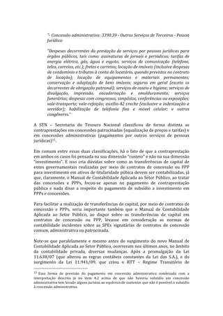  
                   “-­‐	
  Concessão	
  administrativa:	
  3390.39	
  -­‐	
  Outros	
  Serviços	
  de	
  Terceiros	
  -­‐	
  Pessoa	
  
                   Jurídica:	
  
                   	
  
                   “Despesas	
   decorrentes	
   da	
   prestação	
   de	
   serviços	
   por	
   pessoas	
   jurídicas	
   para	
  
                   órgãos	
   públicos,	
   tais	
   como:	
   assinaturas	
   de	
   jornais	
   e	
   periódicos;	
   tarifas	
   de	
  
                   energia	
   elétrica,	
   gás,	
   água	
   e	
   esgoto;	
   serviços	
   de	
   comunicação	
   (telefone,	
  
                   telex,	
  correios,	
  etc.);	
  fretes	
  e	
  carretos;	
  locação	
  de	
  imóveis	
  (inclusive	
  despesas	
  
                   de	
  condomínio	
  e	
  tributos	
  à	
  conta	
  do	
  locatário,	
  quando	
  previstos	
  no	
  contrato	
  
                   de	
   locação);	
   locação	
   de	
   equipamentos	
   e	
   materiais	
   permanentes;	
  
                   conservação	
   e	
   adaptação	
   de	
   bens	
   imóveis;	
   seguros	
   em	
   geral	
   (exceto	
   os	
  
                   decorrentes	
  de	
  obrigação	
  patronal);	
  serviços	
  de	
  asseio	
  e	
  higiene;	
  serviços	
  de	
  
                   divulgação,	
   impressão,	
   encadernação	
   e	
   emolduramento;	
   serviços	
  
                   funerários;	
   despesas	
   com	
   congressos,	
   simpósios,	
   conferências	
   ou	
   exposições;	
  
                   vale-­‐transporte;	
  vale-­‐refeição;	
  auxílio-­‐42	
  creche	
  (exclusive	
  a	
  indenização	
  a	
  
                   servidor);	
   habilitação	
   de	
   telefonia	
   fixa	
   e	
   móvel	
   celular;	
   e	
   outros	
  
                   congêneres.”	
  
	
  	
  
A	
   STN	
   –	
   Secretaria	
   do	
   Tesouro	
   Nacional	
   classificou	
   de	
   forma	
   distinta	
   as	
  
contraprestações	
  em	
  concessões	
  patrocinadas	
  (equalização	
  de	
  preços	
  e	
  tarifas)	
  e	
  
em	
   concessões	
   administrativas	
   (pagamentos	
   por	
   outros	
   serviços	
   de	
   pessoas	
  
jurídicas)15.	
  	
  
	
  
Em	
   comum	
   entre	
   essas	
   duas	
   classificações,	
   há	
   o	
   fato	
   de	
   que	
   a	
   contraprestação	
  
em	
  ambos	
  os	
  casos	
  foi	
  pensada	
  na	
  sua	
  dimensão	
  “custeio”	
  e	
  não	
  na	
  sua	
  dimensão	
  
“investimento”.	
   E	
   isso	
   cria	
   dúvidas	
   sobre	
   como	
   as	
   transferências	
   de	
   capital	
   de	
  
entes	
   governamentais	
   realizadas	
   por	
   meio	
   de	
   contratos	
   de	
   concessão	
   ou	
   PPP	
  
para	
  investimento	
  em	
  ativos	
  de	
  titularidade	
  púbica	
  devem	
  ser	
  contabilizadas,	
  já	
  
que,	
  claramente,	
  o	
  Manual	
  de	
  Contabilidade	
  Aplicada	
  ao	
  Setor	
  Público,	
  ao	
  tratar	
  
das	
   concessões	
   e	
   PPPs,	
   focou-­‐se	
   apenas	
   no	
   pagamento	
   de	
   contraprestação	
  
pública	
   e	
   nada	
   disse	
   a	
   respeito	
   do	
   pagamento	
   de	
   subsídio	
   a	
   investimento	
   em	
  
PPPs	
  e	
  concessões.	
  
	
  
Para	
  facilitar	
  a	
  realização	
  de	
  transferências	
  de	
  capital,	
  por	
  meio	
  de	
  contratos	
  de	
  
concessão	
   e	
   PPPs,	
   seria	
   importante	
   também	
   que	
   o	
   Manual	
   de	
   Contabilidade	
  
Aplicada	
   ao	
   Setor	
   Público,	
   ao	
   dispor	
   sobre	
   as	
   transferências	
   de	
   capital	
   em	
  
contratos	
   de	
   concessão	
   ou	
   PPP,	
   levasse	
   em	
   consideração	
   as	
   normas	
   de	
  
contabilidade	
   incidentes	
   sobre	
   as	
   SPEs	
   signatárias	
   de	
   contratos	
   de	
   concessão	
  
comum,	
  administrativa	
  ou	
  patrocinada.	
  	
  
	
  
Note-­‐se	
   que	
   paralelamente	
   e	
   mesmo	
   antes	
   do	
   surgimento	
   do	
   novo	
   Manual	
   de	
  
Contabilidade	
   Aplicada	
   ao	
   Setor	
   Público,	
   ocorreram	
   nos	
   últimos	
   anos,	
   no	
   âmbito	
  
da	
   contabilidade	
   privada,	
   diversas	
   mudanças.	
   Após	
   a	
   promulgação	
   da	
   Lei	
  
11.638/07	
   (que	
   alterou	
   as	
   regras	
   contábeis	
   constantes	
   da	
   Lei	
   das	
   S.A.),	
   e	
   do	
  
surgimento	
   da	
   Lei	
   11.941/09,	
   que	
   criou	
   o	
   RTT	
   –	
   Regime	
   Transitório	
   de	
  
	
  	
  	
  	
  	
  	
  	
  	
  	
  	
  	
  	
  	
  	
  	
  	
  	
  	
  	
  	
  	
  	
  	
  	
  	
  	
  	
  	
  	
  	
  	
  	
  	
  	
  	
  	
  	
  	
  	
  	
  	
  	
  	
  	
  	
  	
  	
  	
  	
  	
  	
  	
  	
  	
  	
  	
  
15 	
  Essa	
   forma	
   de	
   previsão	
   do	
   pagamento	
   em	
   concessão	
   administrativa	
   combinada	
   com	
   a	
  
interpretação	
   descrita	
   já	
   no	
   item	
   4.2	
   acima	
   de	
   que	
   não	
   haveria	
   subsídio	
   em	
   concessão	
  
administrativa	
   tem	
   levado	
   alguns	
   juristas	
   ao	
   equívoco	
   de	
   sustentar	
   que	
   não	
   é	
   possível	
   o	
   subsídio	
  
à	
  concessão	
  administrativa.	
  
 