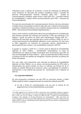 Tributação	
   (com	
   o	
   objetivo	
   de	
   esclarecer	
   a	
   forma	
   de	
   realização	
   da	
   tributação	
  
nesse	
   momento	
   de	
   alteração	
   das	
   práticas	
   contábeis),	
   houve	
   a	
   emissão	
   de	
  
diversos	
   Pronunciamentos	
   Técnicos	
   Contábeis	
   (pelo	
   CPC	
   -­‐	
   Comitê	
   de	
  
Pronunciamentos	
   Contábeis,	
   órgão	
   técnico	
   criado	
   pelo	
   CFC	
   –	
   Conselho	
   Federal	
  
de	
   Contabilidade)	
   e	
   adoção	
   desses	
   pronunciamentos	
   pela	
   CVM	
   –	
   Comissão	
   de	
  
Valores	
  Mobiliários.	
  	
  
	
  
Por	
  meio	
  das	
  mencionadas	
  leis	
  e	
  pronunciamentos	
  técnicos,	
  diversas	
  alterações	
  
contábeis	
   foram	
   introduzidas	
   no	
   Brasil,	
   todas	
   elas	
   com	
   o	
   objetivo	
   de	
   harmonizar	
  
as	
  práticas	
  contábeis	
  brasileiras	
  com	
  os	
  padrões	
  internacionais	
  de	
  contabilidade	
  
(IFRS	
  –	
  International	
  Financial	
  Reporting	
  Standards).	
  16	
  
	
  
Houve,	
  neste	
  contexto,	
  modificação	
  radical	
  dos	
  procedimentos	
  de	
  contabilização	
  
pela	
   iniciativa	
   privada	
   dos	
   contratos	
   de	
   concessão	
   e	
   PPP,	
   que	
   passaram	
   a	
   ser	
  
regidos,	
   a	
   partir	
   de	
   janeiro	
   de	
   2010,	
   pela	
   Interpretação	
   Técnica	
   ICPC	
   01	
   –	
  
Contratos	
  de	
  Concessão,	
  que	
  reproduz	
  para	
  o	
  nosso	
  contexto	
  a	
  IFRIC	
  12,	
  que	
  é	
  a	
  
norma	
  internacional	
  de	
  contabilidade	
  aplicável	
  a	
  esses	
  contratos.	
  Por	
  isso	
  é	
  que	
  
as	
   SPEs	
   signatárias	
   de	
   contratos	
   de	
   concessão	
   comum,	
   administrativa	
   e	
  
patrocinada	
  têm	
  que	
  realizar	
  a	
  sua	
  contabilidade	
  conforme	
  o	
  ICPC	
  01.	
  
	
  
E	
   quando	
   se	
   compara	
   o	
   ICPC	
   01	
   e	
   a	
   versão	
   atual	
   do	
   Manual	
   de	
   Contabilidade	
  
Aplicada	
   ao	
   Setor	
   Público	
   –	
   considerando	
   especialmente	
   os	
   casos	
   de	
  
transferência	
   de	
   capital	
   do	
   Poder	
   Concedente	
   para	
   investimento	
   pela	
   SPE	
   em	
  
ativo	
   de	
   titularidade	
   do	
   Poder	
   Público	
   –	
   	
   pode	
   ser	
   particularmente	
   difícil	
   montar	
  
no	
   balanço	
   da	
   SPE	
   um	
   espelho	
   das	
   obrigações	
   e	
   direitos	
   previstos	
   no	
   balanço	
   do	
  
Poder	
  Concedente.	
  
	
  
Por	
   essa	
   razão,	
   seria	
   importante	
   uma	
   alteração	
   no	
   Manual	
   de	
   Contabilidade	
  
Aplicada	
   ao	
   Setor	
   Público,	
   ou,	
   ao	
   menos,	
   um	
   pronunciamento	
   da	
   STN	
   sobre	
   a	
  
interpretação	
   dos	
   temas	
   tratados	
   no	
   item	
   2	
   e	
   subitens,	
   do	
   Volume	
   III,	
   da	
   2ª	
  
edição,	
   do	
   aludido	
   Manual	
   para	
   esclarecer	
   sobre	
   a	
   possibilidade	
   de	
   subsídio	
   a	
  
investimento	
   e	
   criar	
   padrões	
   que	
   possam	
   ser	
   	
   relacionados	
   com	
   o	
   disposto	
   no	
  
ICPC	
  01.	
  	
  
	
  
       4.3. A	
  questão	
  tributária	
  
	
  
De	
   uma	
   perspectiva	
   econômica,	
   em	
   uma	
   PPP	
   ou	
   concessão	
   comum,	
   o	
   Poder	
  
Público	
  poderá	
  realizar	
  o	
  pagamento	
  pelo	
  investimento	
  realizado	
  pela	
  SPE:	
  
	
  
       a) ou	
   sob	
   a	
   forma	
   de	
   contraprestação,	
   caso	
   em	
   que	
   se	
   tratará	
   de	
   um	
  
           pagamento	
  por	
  serviço	
  disponibilizado	
  ou	
  prestado;	
  

	
  	
  	
  	
  	
  	
  	
  	
  	
  	
  	
  	
  	
  	
  	
  	
  	
  	
  	
  	
  	
  	
  	
  	
  	
  	
  	
  	
  	
  	
  	
  	
  	
  	
  	
  	
  	
  	
  	
  	
  	
  	
  	
  	
  	
  	
  	
  	
  	
  	
  	
  	
  	
  	
  	
  	
  
16	
  As	
  SPEs	
  signatárias	
  de	
  contratos	
  de	
  PPP	
  e	
  concessões,	
  como	
  sociedades	
  anônimas,	
   seguem	
  a	
  
Lei	
  n°	
  6.404/76,	
  suas	
  alterações,	
  e	
  as	
  normas	
  emitidas	
  pelo	
  Conselho	
  Federal	
  de	
  Contabilidade	
   –	
  
CFC.	
   O	
   CFC,	
   por	
   sua	
   vez,	
   desde	
   a	
   criação	
   em	
   2005	
   do	
   CPC	
   –	
   Comitê	
   de	
   Pronunciamentos	
  
Contábeis,	
   está	
   emitindo	
   as	
   Normas	
   Brasileiras	
   de	
   Contabilidade	
   –	
   NBC	
   com	
   base	
   nos	
  
pronunciamentos	
  do	
  CPC.	
  Daí	
  que	
  as	
  SPEs	
  signatárias	
  de	
  contratos	
  de	
  concessão	
  e	
  PPPs	
  terão	
  que	
  
seguir	
  o	
  ICPC	
  01,	
  que	
  é	
  a	
  interpretação	
  técnica	
  aprovada	
  pelo	
  CPC	
  em	
  relação	
  à	
  contabilização	
  de	
  
contratos	
  de	
  concessão.	
  	
  
	
  
 