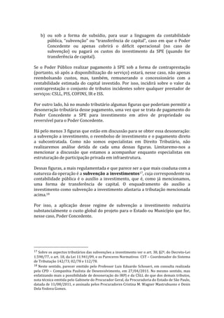  
         b) ou	
   sob	
   a	
   forma	
   de	
   subsídio,	
   para	
   usar	
   a	
   linguagem	
   da	
   contabilidade	
  
            pública,	
   “subvenção”	
   ou	
   “transferência	
   de	
   capital”,	
   caso	
   em	
   que	
   o	
   Poder	
  
            Concedente	
   ou	
   apenas	
   cobrirá	
   o	
   déficit	
   operacional	
   (no	
   caso	
   de	
  
            subvenção)	
   ou	
   pagará	
   os	
   custos	
   do	
   investimento	
   da	
   SPE	
   (quando	
   for	
  
            transferência	
  de	
  capital).	
  
	
  
Se	
   o	
   Poder	
   Público	
   realizar	
   pagamento	
   à	
   SPE	
   sob	
   a	
   forma	
   de	
   contraprestação	
  
(portanto,	
  só	
  após	
  a	
  disponibilização	
  do	
  serviço)	
  estará,	
  nesse	
  caso,	
  não	
  apenas	
  
reembolsando	
   custos,	
   mas,	
   também,	
   remunerando	
   o	
   concessionário	
   com	
   a	
  
rentabilidade	
   estimada	
   do	
   capital	
   investido.	
   Por	
   isso,	
   incidirá	
   sobre	
   o	
   valor	
   da	
  
contraprestação	
   o	
   conjunto	
   de	
   tributos	
   incidentes	
   sobre	
   qualquer	
   prestador	
   de	
  
serviços:	
  CSLL,	
  PIS,	
  COFINS,	
  IR	
  e	
  ISS.	
  
	
  
Por	
  outro	
  lado,	
  há	
  no	
  mundo	
  tributário	
  algumas	
  figuras	
  que	
  poderiam	
  permitir	
  a	
  
desoneração	
   tributária	
   desse	
   pagamento,	
   uma	
   vez	
   que	
   se	
   trata	
   de	
   pagamento	
   do	
  
Poder	
   Concedente	
   a	
   SPE	
   para	
   investimento	
   em	
   ativo	
   de	
   propriedade	
   ou	
  
reversível	
  para	
  o	
  Poder	
  Concedente.	
  
	
  
Há	
  pelo	
  menos	
  3	
  figuras	
  que	
  estão	
  em	
  discussão	
  para	
  se	
  obter	
  essa	
  desoneração:	
  
a	
  subvenção	
  a	
  investimento,	
  o	
  reembolso	
  de	
  investimento	
  e	
  o	
  pagamento	
  direto	
  
a	
   subcontratada.	
   Como	
   não	
   somos	
   especialistas	
   em	
   Direito	
   Tributário,	
   não	
  
realizaremos	
   análise	
   detida	
   de	
   cada	
   uma	
   dessas	
   figuras.	
   Limitaremo-­‐nos	
   a	
  
mencionar	
   a	
   discussão	
   que	
   estamos	
   a	
   acompanhar	
   enquanto	
   especialistas	
   em	
  
estruturação	
  de	
  participação	
  privada	
  em	
  infraestrutura.	
  
	
  
Dessas	
  figuras,	
  a	
  mais	
  regulamentada	
  e	
  que	
  parece	
  ser	
  a	
  que	
  mais	
  coaduna	
  com	
  a	
  
natureza	
  da	
  operação	
  é	
  a	
  subvenção	
  a	
  investimentos17,	
  cuja	
  correspondente	
  na	
  
contabilidade	
   pública	
   é	
   o	
   auxílio	
   a	
   investimento,	
   que	
   é,	
   como	
   já	
   mencionamos,	
  
uma	
   forma	
   de	
   transferência	
   de	
   capital.	
   O	
   enquadramento	
   do	
   auxílio	
   a	
  
investimento	
  como	
  subvenção	
  a	
  investimento	
  afastaria	
  a	
  tributação	
  mencionada	
  
acima.18	
  
	
  
Por	
   isso,	
   a	
   aplicação	
   desse	
   regime	
   de	
   subvenção	
   a	
   investimento	
   reduziria	
  
substancialmente	
  o	
  custo	
  global	
  do	
  projeto	
  para	
  o	
  Estado	
  ou	
  Município	
  que	
  for,	
  
nesse	
  caso,	
  Poder	
  Concedente.	
  
	
  




	
  	
  	
  	
  	
  	
  	
  	
  	
  	
  	
  	
  	
  	
  	
  	
  	
  	
  	
  	
  	
  	
  	
  	
  	
  	
  	
  	
  	
  	
  	
  	
  	
  	
  	
  	
  	
  	
  	
  	
  	
  	
  	
  	
  	
  	
  	
  	
  	
  	
  	
  	
  	
  	
  	
  	
  
17	
  Sobre	
   os	
   aspectos	
   tributários	
   das	
   subvenções	
   a	
   investimento	
   ver	
   o	
   art.	
   38,	
   §2º,	
   do	
   Decreto-­‐Lei	
  
1.598/77,	
   o	
   art.	
   18,	
   da	
   Lei	
   11.941/09,	
   e	
   os	
   Pareceres	
   Normativos	
   	
   CST	
   –	
   Coordenador	
   do	
   Sistema	
  
de	
  Tributação	
  142/73,	
  02/78	
  e	
  112/78.	
  	
  
18	
  Neste	
   sentido,	
   parecer	
   emitido	
   pelo	
   Professor	
   Luis	
   Eduardo	
   Schoueri,	
   em	
   consulta	
   realizada	
  
pela	
   CPD	
   –	
   Companhia	
   Paulista	
   de	
   Desenvolvimento,	
   em	
   27/04/2011.	
   No	
   mesmo	
   sentido,	
   mas	
  
enfatizando	
  mais	
  a	
  possibilidade	
  de	
  desoneração	
  do	
  IRPJ	
  e	
  da	
  CSLL	
  do	
  que	
  dos	
  demais	
  tributos,	
  
nota	
  técnica	
  emitida	
  pelo	
  Gabinete	
  do	
  Procurador	
  Geral,	
  da	
  Procuradoria	
  do	
  Estado	
  de	
  São	
  Paulo,	
  
datada	
  de	
  11/08/2011,	
  e	
  assinada	
  pelos	
  Procuradores	
  Cristina	
  M.	
  Wagner	
  Mastrubuono	
  e	
  Denis	
  
Dela	
  Vedova	
  Gomes.	
  	
  
 